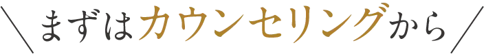 まずはカウンセリングから